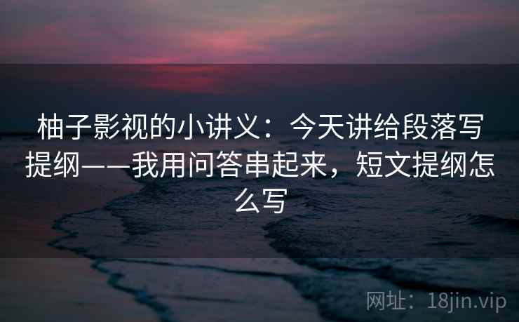 柚子影视的小讲义：今天讲给段落写提纲——我用问答串起来，短文提纲怎么写