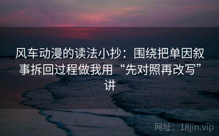 风车动漫的读法小抄：围绕把单因叙事拆回过程做我用“先对照再改写”讲
