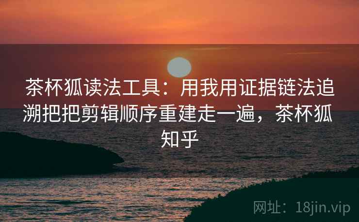茶杯狐读法工具：用我用证据链法追溯把把剪辑顺序重建走一遍，茶杯狐 知乎