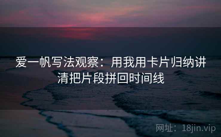 爱一帆写法观察：用我用卡片归纳讲清把片段拼回时间线