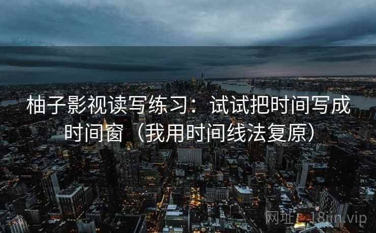 柚子影视读写练习：试试把时间写成时间窗（我用时间线法复原）